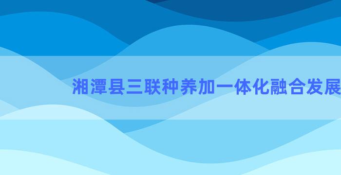 湘潭县三联种养加一体化融合发展